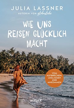 Wie uns Reisen glücklich macht: Vom Aufbrechen, Loslassen und Ankommen